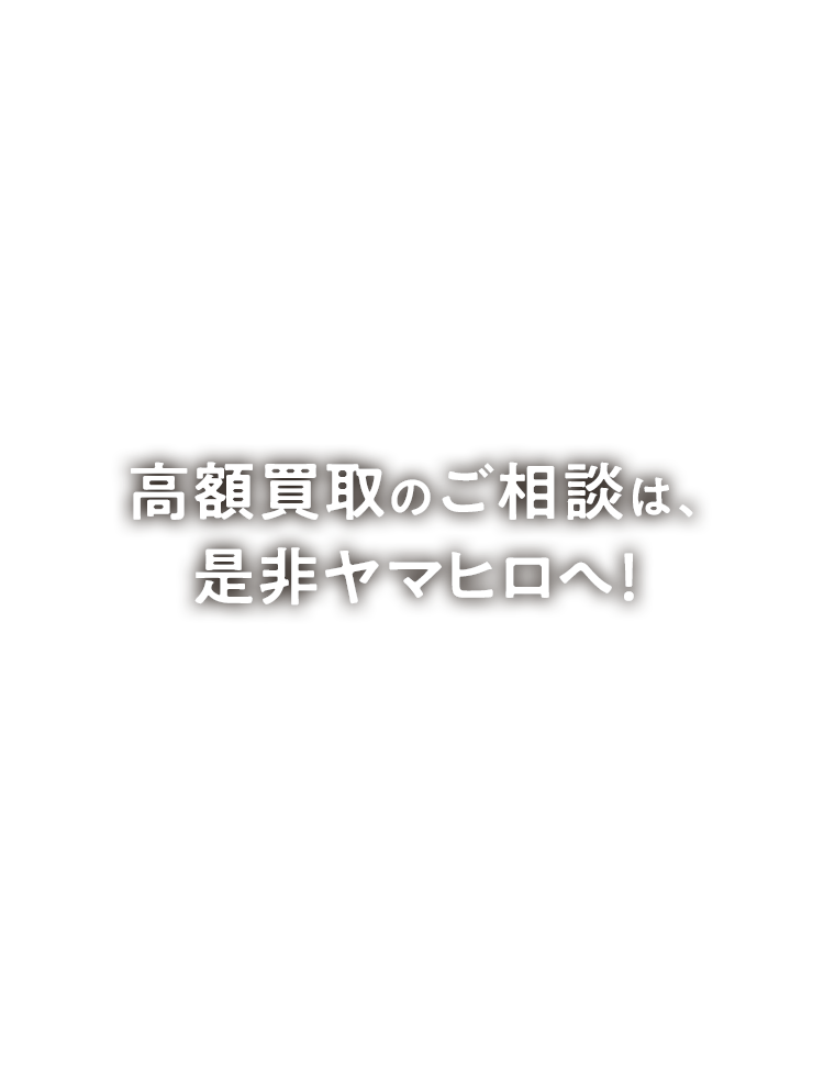 高額買取のご相談は、是非ヤマヒロへ！