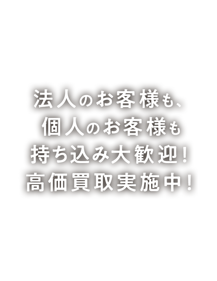 法人のお客様も、個人のお客様も持ち込み大歓迎！高価買取実施中！
